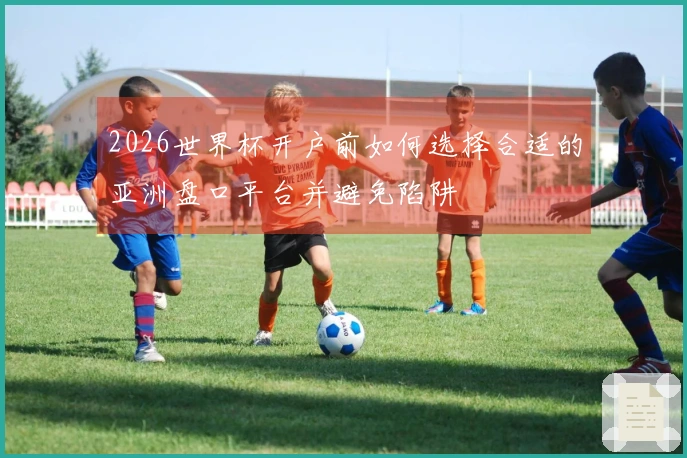 2026世界杯开户前如何选择合适的亚洲盘口平台并避免陷阱