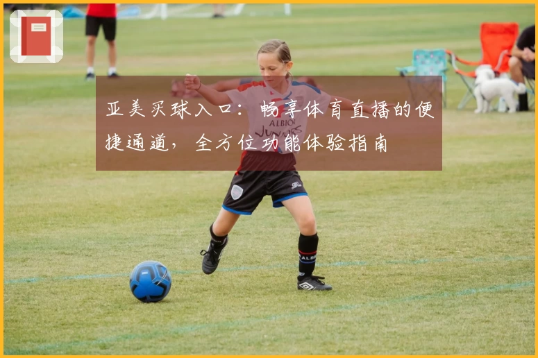 亚美买球入口：畅享体育直播的便捷通道，全方位功能体验指南