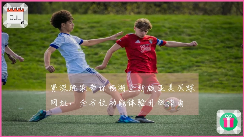 资深玩家带你畅游全新版亚美买球网址，全方位功能体验升级指南