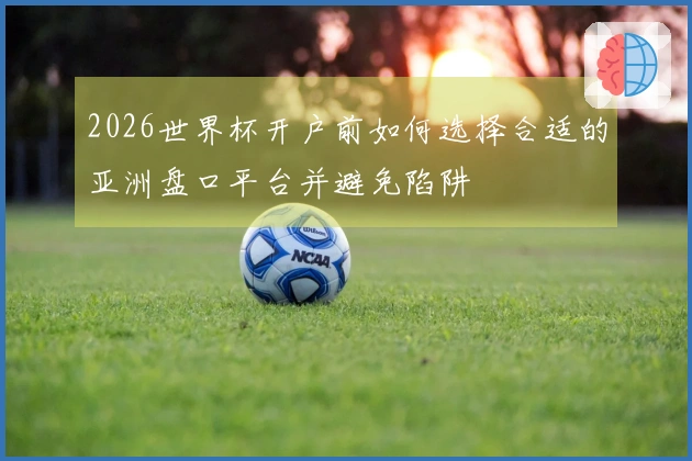 2026世界杯开户前如何选择合适的亚洲盘口平台并避免陷阱